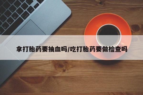 打胎药私人店联系方式拿打胎药要抽血吗/吃打胎药要做检查吗
