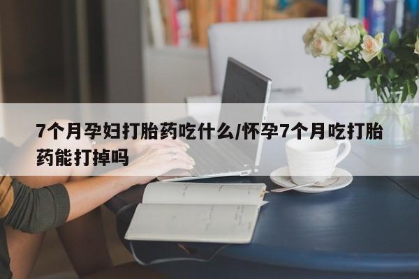 打胎药私人店联系方式7个月孕妇打胎药吃什么/怀孕7个月吃打胎药能打掉吗