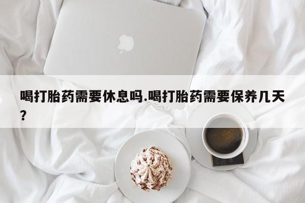打胎药私人店联系方式喝打胎药需要休息吗.喝打胎药需要保养几天？