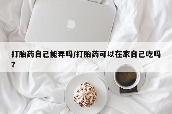 打胎药私人店联系方式打胎药自己能弄吗/打胎药可以在家自己吃吗?