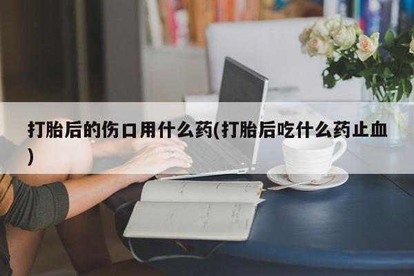 打胎药私人店联系方式打胎后的伤口用什么药(打胎后吃什么药止血)