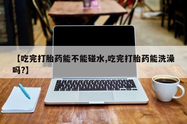 打胎药私人店联系方式【吃完打胎药能不能碰水,吃完打胎药能洗澡吗?】