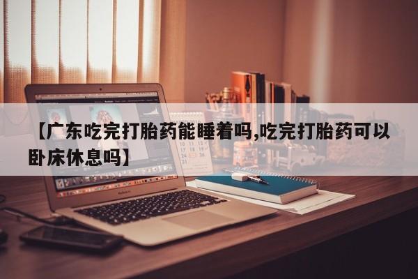 打胎药私人店联系方式【广东吃完打胎药能睡着吗,吃完打胎药可以卧床休息吗】