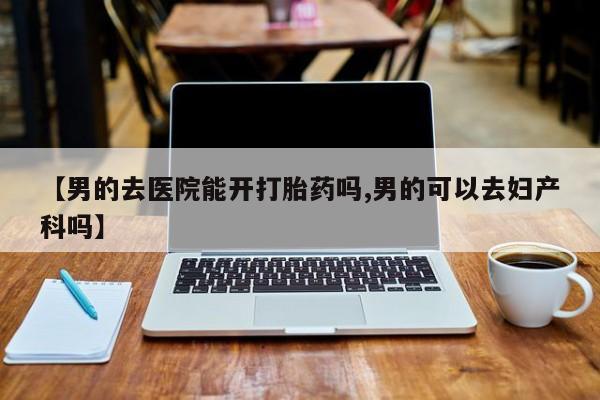 打胎药私人店联系方式【男的去医院能开打胎药吗,男的可以去妇产科吗】