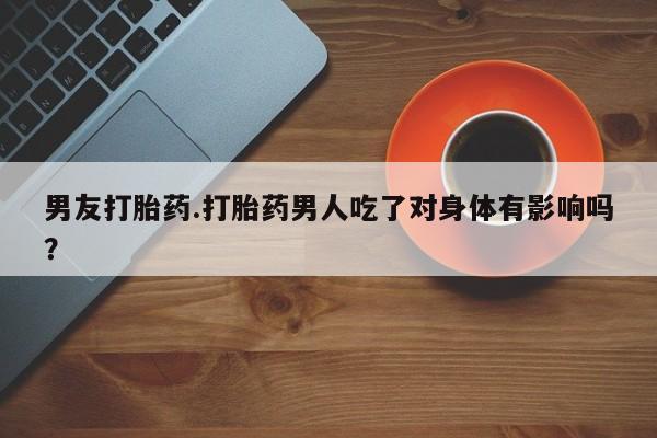 打胎药私人店联系方式男友打胎药.打胎药男人吃了对身体有影响吗？