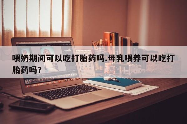 打胎药私人店联系方式喂奶期间可以吃打胎药吗.母乳喂养可以吃打胎药吗？