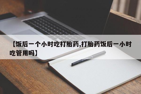 打胎药私人店联系方式【饭后一个小时吃打胎药,打胎药饭后一小时吃管用吗】