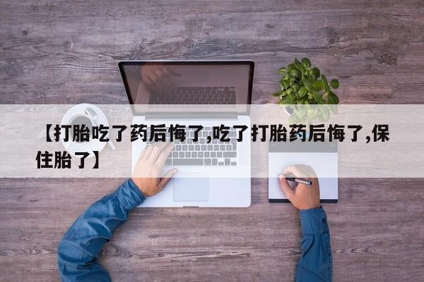 打胎药私人店联系方式【打胎吃了药后悔了,吃了打胎药后悔了,保住胎了】