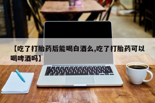 打胎药私人店联系方式【吃了打胎药后能喝白酒么,吃了打胎药可以喝啤酒吗】