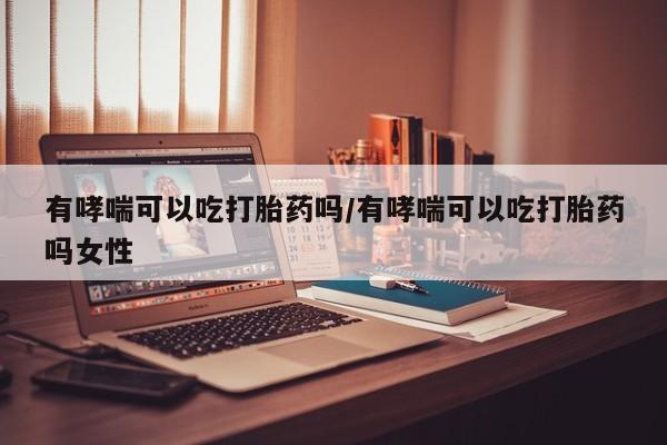 打胎药私人店联系方式有哮喘可以吃打胎药吗/有哮喘可以吃打胎药吗女性