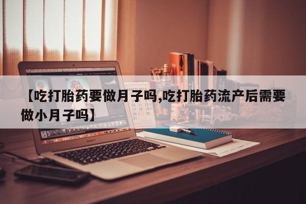 打胎药私人店联系方式【吃打胎药要做月子吗,吃打胎药流产后需要做小月子吗】
