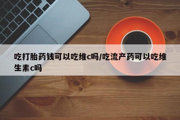 打胎药私人店联系方式吃打胎药钱可以吃维c吗/吃流产药可以吃维生素c吗