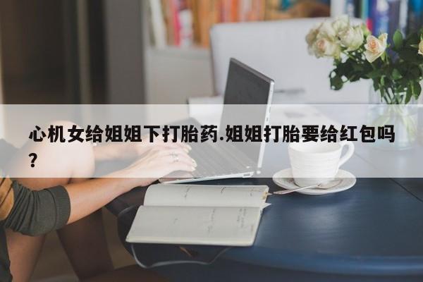 打胎药私人店联系方式心机女给姐姐下打胎药.姐姐打胎要给红包吗？