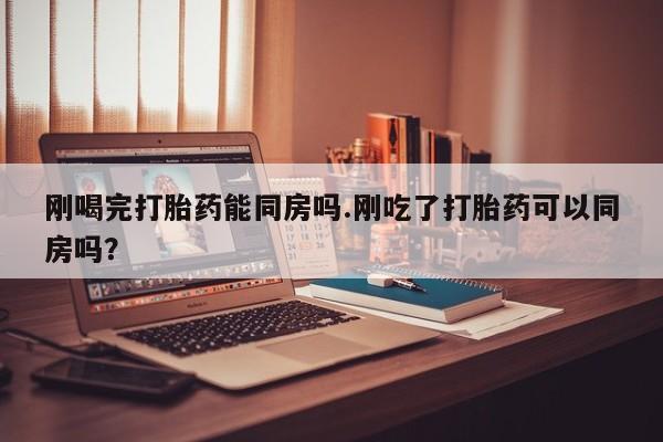 打胎药私人店联系方式刚喝完打胎药能同房吗.刚吃了打胎药可以同房吗？