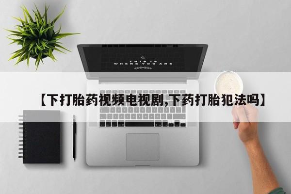 打胎药私人店联系方式【下打胎药视频电视剧,下药打胎犯法吗】