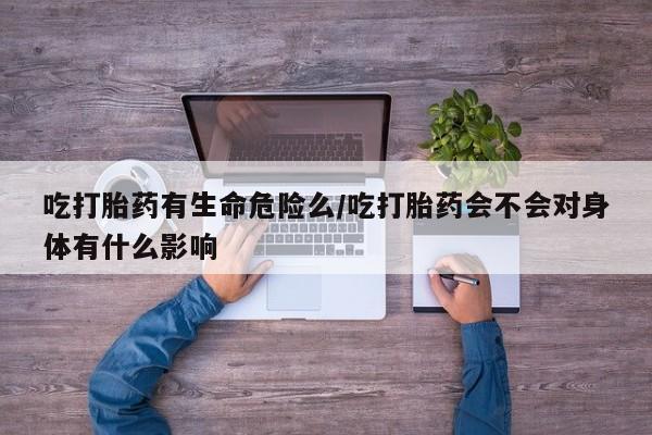 打胎药私人店联系方式吃打胎药有生命危险么/吃打胎药会不会对身体有什么影响