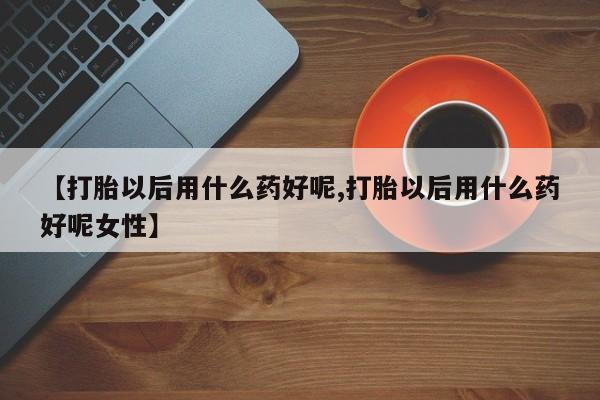 打胎药私人店联系方式【打胎以后用什么药好呢,打胎以后用什么药好呢女性】