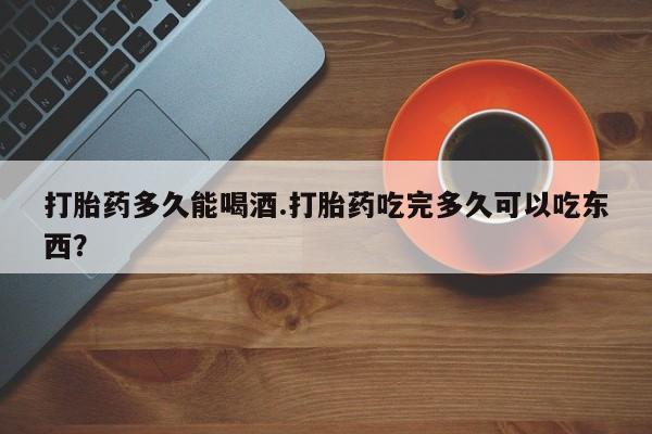 打胎药私人店联系方式打胎药多久能喝酒.打胎药吃完多久可以吃东西？