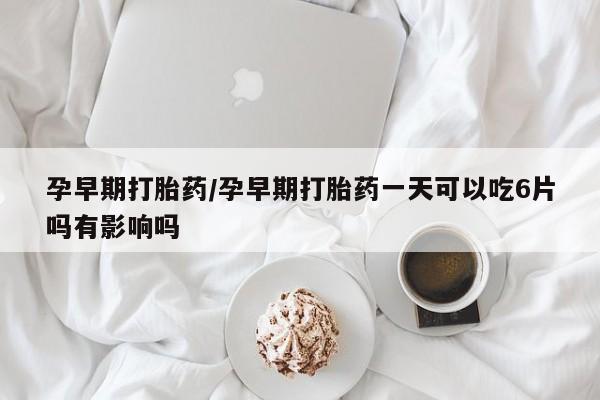 打胎药私人店联系方式孕早期打胎药/孕早期打胎药一天可以吃6片吗有影响吗