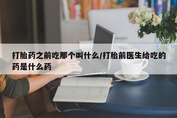 打胎药私人店联系方式打胎药之前吃那个叫什么/打胎前医生给吃的药是什么药