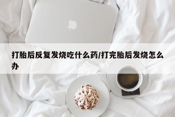 打胎药私人店联系方式打胎后反复发烧吃什么药/打完胎后发烧怎么办