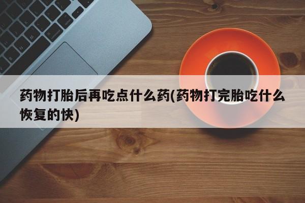 打胎药私人店联系方式药物打胎后再吃点什么药(药物打完胎吃什么恢复的快)