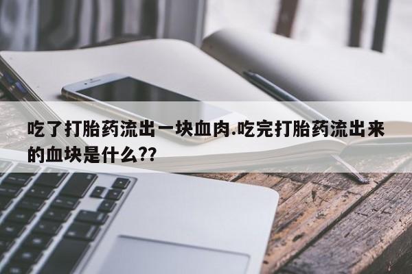 打胎药私人店联系方式吃了打胎药流出一块血肉.吃完打胎药流出来的血块是什么?？